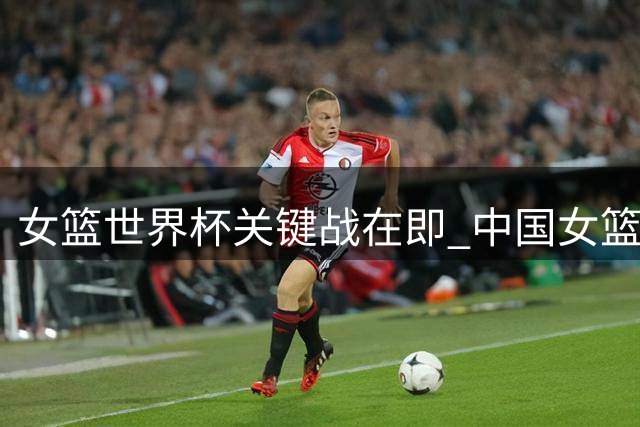 女篮世界杯关键战在即 中国女篮面临三大挑战